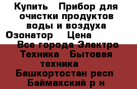  Купить : Прибор для очистки продуктов,воды и воздуха.Озонатор  › Цена ­ 25 500 - Все города Электро-Техника » Бытовая техника   . Башкортостан респ.,Баймакский р-н